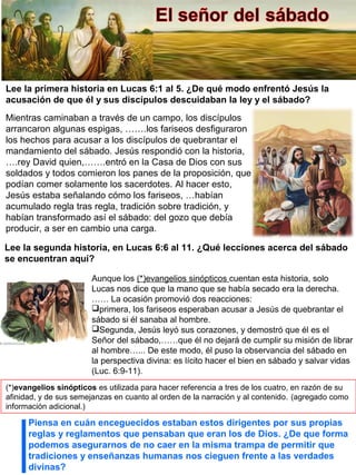 Lee la primera historia en Lucas 6:1 al 5. ¿De qué modo enfrentó Jesús la
acusación de que él y sus discípulos descuidaban la ley y el sábado?
Piensa en cuán enceguecidos estaban estos dirigentes por sus propias
reglas y reglamentos que pensaban que eran los de Dios. ¿De que forma
podemos asegurarnos de no caer en la misma trampa de permitir que
tradiciones y enseñanzas humanas nos cieguen frente a las verdades
divinas?
Mientras caminaban a través de un campo, los discípulos
arrancaron algunas espigas, …….los fariseos desfiguraron
los hechos para acusar a los discípulos de quebrantar el
mandamiento del sábado. Jesús respondió con la historia,
….rey David quien,…….entró en la Casa de Dios con sus
soldados y todos comieron los panes de la proposición, que
podían comer solamente los sacerdotes. Al hacer esto,
Jesús estaba señalando cómo los fariseos, …habían
acumulado regla tras regla, tradición sobre tradición, y
habían transformado así el sábado: del gozo que debía
producir, a ser en cambio una carga.
Aunque los (*)evangelios sinópticos cuentan esta historia, solo
Lucas nos dice que la mano que se había secado era la derecha.
…… La ocasión promovió dos reacciones:
primera, los fariseos esperaban acusar a Jesús de quebrantar el
sábado si él sanaba al hombre.
Segunda, Jesús leyó sus corazones, y demostró que él es el
Señor del sábado,……que él no dejará de cumplir su misión de librar
al hombre…... De este modo, él puso la observancia del sábado en
la perspectiva divina: es lícito hacer el bien en sábado y salvar vidas
(Luc. 6:9-11).
Lee la segunda historia, en Lucas 6:6 al 11. ¿Qué lecciones acerca del sábado
se encuentran aquí?
(*)evangelios sinópticos es utilizada para hacer referencia a tres de los cuatro, en razón de su
afinidad, y de sus semejanzas en cuanto al orden de la narración y al contenido. (agregado como
información adicional.)
 
