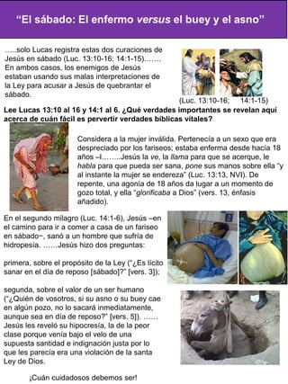 En el segundo milagro (Luc. 14:1-6), Jesús –en
el camino para ir a comer a casa de un fariseo
en sábado−, sanó a un hombre que sufría de
hidropesía. ……Jesús hizo dos preguntas:
primera, sobre el propósito de la Ley (“¿Es lícito
sanar en el día de reposo [sábado]?” [vers. 3]);
segunda, sobre el valor de un ser humano
(“¿Quién de vosotros, si su asno o su buey cae
en algún pozo, no lo sacará inmediatamente,
aunque sea en día de reposo?” [vers. 5]). ……
Jesús les reveló su hipocresía, la de la peor
clase porque venía bajo el velo de una
supuesta santidad e indignación justa por lo
que les parecía era una violación de la santa
Ley de Dios.
Considera a la mujer inválida. Pertenecía a un sexo que era
despreciado por los fariseos; estaba enferma desde hacía 18
años –l……..Jesús la ve, la llama para que se acerque, le
habla para que pueda ser sana, pone sus manos sobre ella “y
al instante la mujer se endereza” (Luc. 13:13, NVI). De
repente, una agonía de 18 años da lugar a un momento de
gozo total, y ella “glorificaba a Dios” (vers. 13, énfasis
añadido).
Lee Lucas 13:10 al 16 y 14:1 al 6. ¿Qué verdades importantes se revelan aquí
acerca de cuán fácil es pervertir verdades bíblicas vitales?
¡Cuán cuidadosos debemos ser!
…..solo Lucas registra estas dos curaciones de
Jesús en sábado (Luc. 13:10-16; 14:1-15)…….
En ambos casos, los enemigos de Jesús
estaban usando sus malas interpretaciones de
la Ley para acusar a Jesús de quebrantar el
sábado.
(Luc. 13:10-16; 14:1-15)
 