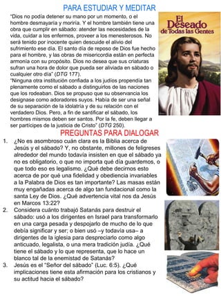 PARA ESTUDIAR Y MEDITAR
PREGUNTAS PARA DIALOGAR
“Dios no podía detener su mano por un momento, o el
hombre desmayaría y moriría. Y el hombre también tiene una
obra que cumplir en sábado: atender las necesidades de la
vida, cuidar a los enfermos, proveer a los menesterosos. No
será tenido por inocente quien descuide el alivio del
sufrimiento ese día. El santo día de reposo de Dios fue hecho
para el hombre, y las obras de misericordia están en perfecta
armonía con su propósito. Dios no desea que sus criaturas
sufran una hora de dolor que pueda ser aliviada en sábado o
cualquier otro día” (DTG 177).
“Ninguna otra institución confiada a los judíos propendía tan
plenamente como el sábado a distinguirlos de las naciones
que los rodeaban. Dios se propuso que su observancia los
designase como adoradores suyos. Había de ser una señal
de su separación de la idolatría y de su relación con el
verdadero Dios. Pero, a fin de santificar el sábado, los
hombres mismos deben ser santos. Por la fe, deben llegar a
ser partícipes de la justicia de Cristo” (DTG 250).
1. ¿No es asombroso cuán clara es la Biblia acerca de
Jesús y el sábado? Y, no obstante, millones de feligreses
alrededor del mundo todavía insisten en que el sábado ya
no es obligatorio, o que no importa qué día guardemos, o
que todo eso es legalismo. ¿Qué debe decirnos esto
acerca de por qué una fidelidad y obediencia invariables
a la Palabra de Dios es tan importante? Las masas están
muy engañadas acerca de algo tan fundacional como la
santa Ley de Dios. ¿Qué advertencia vital nos da Jesús
en Marcos 13:22?
2. Considera cuánto trabajó Satanás para destruir el
sábado: usó a los dirigentes en Israel para transformarlo
en una carga pesada y despojarlo de mucho de lo que
debía significar y ser; o bien usó –y todavía usa– a
dirigentes de la iglesia para despreciarlo como algo
anticuado, legalista, o una mera tradición judía. ¿Qué
tiene el sábado y lo que representa, que lo hace un
blanco tal de la enemistad de Satanás?
3. Jesús es el “Señor del sábado” (Luc. 6:5). ¿Qué
implicaciones tiene esta afirmación para los cristianos y
su actitud hacia el sábado?
 