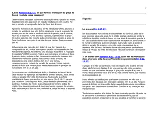 2
1. Leia Romanos 5:12-21. De que forma a mensagem da graça de
Deus é revelada nessa passagem?
Observe nessa passagem a constante associação entre o pecado e a morte.
Repetidamente eles aparecem em relação imediata um com o outro. Por
isso, o pecado, a transgressão da lei de Deus, leva à morte.
Agora leia Romanos 5:20. Quando a lei "foi introduzida" (NVI), abundou o
pecado, no sentido de que a lei definiu claramente o que é o pecado. No
entanto, em vez de trazer o resultado natural do pecado, que é a morte,
Paulo diz o seguinte: "Onde abundou o pecado, superabundou a graça".
Em outras palavras, não importa quão perverso seja o pecado, a graça de
Deus é suficiente para cobri-lo na vida dos que clamam Suas promessas
pela fé.
Influenciados pela tradução de 1 João 3:4, que diz: "pecado é a
transgressão da lei", muitos restringem o pecado à transgressão dos Dez
Mandamentos apenas. No entanto, uma tradução mais literal é: "o pecado
é iniquidade" ([ARC]; anomia). Tudo o que contraria os princípios de Deus
é pecado. Assim, embora os Dez Mandamentos ainda não tivessem sido
formalmente revelados quando Adão comeu o fruto proibido, ele
desobedeceu uma ordem de Deus (Gn 2:17) e se tornou,
consequentemente, culpado de pecado. Na verdade, foi por meio do
pecado de Adão que a maldição da morte afetou todas as gerações da
humanidade (Rm 5:12, 17, 21).
Em contraste com a infidelidade de Adão, a fidelidade de Jesus à lei de
Deus resultou na esperança de vida eterna. Embora tentado, Jesus jamais
cedeu ao pecado (Hb 4:15). Em Romanos, Paulo exalta a perfeita
obediência de Jesus, que resultou em vida eterna (Rm 5:18-21) para os
que a aceitam. Como segundo Adão, Jesus obedeceu plenamente à lei e
quebrou a maldição da morte. Sua justiça pode se tornar a justiça do
cristão. Uma pessoa condenada à morte por herdar o pecado do primeiro
Adão pode abraçar o dom da vida, aceitando a justiça de Jesus, o segundo
Adão.
Segunda
Lei e graça (Rm 6:15-23)
Um dos conceitos mais difíceis de compreender é o contínuo papel da lei
para a pessoa salva pela graça. Se o cristão alcança a justiça ao aceitar a
suficiência da vida e morte de Jesus, por que ainda é necessário guardar a
lei? Essa questão oferece outra oportunidade de repetir um ponto-chave: a
lei nunca foi destinada a prover salvação. Sua função (após a queda) é
definir o pecado. No entanto, a cruz não nega a necessidade de se
obedecer à lei de Deus, da mesma forma que uma pessoa perdoada em
relação à infração do limite de velocidade não pode continuar a transgredir
essa regra.
2. De acordo com Romanos 6:12, 15-23, quais são as implicações
de se viver uma vida de graça? Considere especialmenteRm 6:12,
15, 17.
A graça e a lei não são contrárias. Elas não negam uma à outra. Em vez
disso, são fortemente ligadas. A lei, uma vez que não pode nos salvar,
mostra por que precisamos da graça. A graça não se opõe à lei, mas à
morte. Nosso problema não é a lei em si, mas a morte eterna, que resultou
da transgressão da lei.
Paulo advertiu os cristãos para que fossem cuidadosos em não usar o
prometido dom da graça para desculpar o pecado (Rm 6:12, 15). Porque o
pecado é definido por intermédio da lei, quando Paulo orienta os cristãos a
não pecar, está basicamente dizendo-lhes: Guardem a lei, obedeçam aos
mandamentos!
"Paulo sempre exaltou a lei divina. Ele havia mostrado que não há poder na
lei para salvar os homens da penalidade da desobediência; que os
pecadores precisam arrepender-se de seus pecados, e humilhar-se perante
 