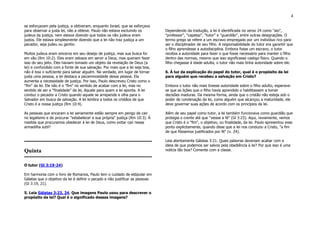 4
se esforçavam pela justiça, a obtiveram, enquanto Israel, que se esforçava
para observar a justa lei, não a obteve. Paulo não estava excluindo os
judeus da justiça, nem estava dizendo que todos os não judeus eram
justos. Ele estava simplesmente dizendo que a lei não traz justiça a um
pecador, seja judeu ou gentio.
Muitos judeus eram sinceros em seu desejo de justiça, mas sua busca foi
em vão (Rm 10:2). Eles eram zelosos em servir a Deus, mas queriam fazer
isso do seu jeito. Eles haviam tomado um objeto da revelação de Deus (a
lei) e confundido com a fonte de sua salvação. Por mais que a lei seja boa,
não é boa o suficiente para salvar alguém. Na verdade, em lugar de tornar
justa uma pessoa, a lei destaca a pecaminosidade dessa pessoa. Ela
aumenta a necessidade de justiça. Por isso, Paulo descreveu Cristo como o
"fim" da lei. Ele não é o "fim" no sentido de acabar com a lei, mas no
sentido de ser a "finalidade" da lei, Aquele para quem a lei aponta. A lei
conduz o pecador a Cristo quando aquele se arrepende e olha para o
Salvador em busca de salvação. A lei lembra a todos os cristãos de que
Cristo é a nossa justiça (Rm 10:4).
As pessoas que encaram a lei seriamente estão sempre em perigo de cair
no legalismo e de procurar "estabelecer a sua própria" justiça (Rm 10:3). À
medida que procuramos obedecer à lei de Deus, como evitar cair nessa
armadilha sutil?
Quinta
O tutor (Gl 3:19-24)
Em harmonia com o livro de Romanos, Paulo tem o cuidado de estipular em
Gálatas que o objetivo da lei é definir o pecado e não justificar as pessoas
(Gl 3:19, 21).
5. Leia Gálatas 3:23, 24. Que imagens Paulo usou para descrever o
propósito da lei? Qual é o significado dessas imagens?
Dependendo da tradução, a lei é identificada no verso 24 como "aio",
"professor", "capataz", "tutor" e "guardião", entre outras designações. O
termo grego se refere a um escravo empregado por um indivíduo rico para
ser o disciplinador de seu filho. A responsabilidade do tutor era garantir que
o filho aprendesse a autodisciplina. Embora fosse um escravo, o tutor
recebia a autoridade para fazer o que fosse necessário para manter o filho
dentro das normas, mesmo que isso significasse castigo físico. Quando o
filho chegasse à idade adulta, o tutor não mais tinha autoridade sobre ele.
6. À luz da explicação do papel do tutor, qual é o propósito da lei
para alguém que recebeu a salvação em Cristo?
Embora o tutor não mais tivesse autoridade sobre o filho adulto, esperava-
se que as lições que o filho havia aprendido o habilitassem a tomar
decisões maduras. Da mesma forma, ainda que o cristão não esteja sob o
poder de condenação da lei, como alguém que alcançou a maturidade, ele
deve governar suas ações de acordo com os princípios da lei.
Além de seu papel como tutor, a lei também funcionava como guardião que
protegia o crente até que "viesse a fé" (Gl 3:23). Aqui, novamente, vemos
que Cristo é o "fim", o objetivo, ou finalidade, da lei. Paulo apresentou esse
ponto explicitamente, quando disse que a lei nos conduziu a Cristo, "a fim
de que fôssemos justificados por fé" (v. 24).
Leia atentamente Gálatas 3:21. Quais palavras deveriam acabar com a
ideia de que podemos ser salvos pela obediência à lei? Por que isso é uma
notícia tão boa? Comente com a classe.
 