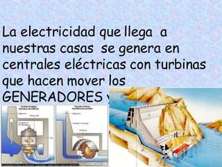 La electricidad que llega a nuestras casas se genera en centrales eléctricas con turbinas que hacen mover los GENERADORES y producen corriente eléctrica
