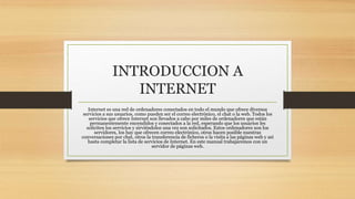 INTRODUCCION A
INTERNET
Internet es una red de ordenadores conectados en todo el mundo que ofrece diversos
servicios a sus usuarios, como pueden ser el correo electrónico, el chat o la web. Todos los
servicios que ofrece Internet son llevados a cabo por miles de ordenadores que están
permanentemente encendidos y conectados a la red, esperando que los usuarios les
soliciten los servicios y sirviéndolos una vez son solicitados. Estos ordenadores son los
servidores, los hay que ofrecen correo electrónico, otros hacen posible nuestras
conversaciones por chat, otros la transferencia de ficheros o la visita a las páginas web y así
hasta completar la lista de servicios de Internet. En este manual trabajaremos con un
servidor de páginas web.
 