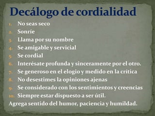 1. No seas seco
2. Sonríe
3. Llama por su nombre
4. Se amigable y servicial
5. Se cordial
6. Interésate profunda y sinceramente por el otro.
7. Se generoso en el elogio y medido en la crítica
8. No desestimes la opiniones ajenas
9. Se considerado con los sentimientos y creencias
10. Siempre estar dispuesto a ser útil.
Agrega sentido del humor, paciencia y humildad.
 