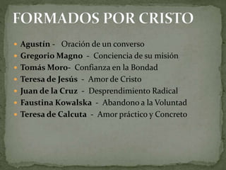  Agustín - Oración de un converso
 Gregorio Magno - Conciencia de su misión
 Tomás Moro- Confianza en la Bondad
 Teresa de Jesús - Amor de Cristo
 Juan de la Cruz - Desprendimiento Radical
 Faustina Kowalska - Abandono a la Voluntad
 Teresa de Calcuta - Amor práctico y Concreto
 
