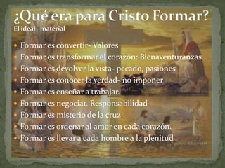  Formar es convertir- Valores
 Formar es transformar el corazón: Bienaventuranzas
 Formar es devolver la vista- pecado, pasiones
 Formar es conocer la verdad- no imponer
 Formar es enseñar a trabajar.
 Formar es negociar. Responsabilidad
 Formar es misterio de la cruz
 Formar es ordenar al amor en cada corazón.
 Formar es llevar a cada hombre a la plenitud
 
