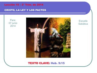 Para:
07 junio
2014
CRISTO, LA LEY Y LOS PACTOS
Lección 10 – 2° Trim. de 2014
TEXTO CLAVE: Heb. 9:15
Escuela
Sabática
 