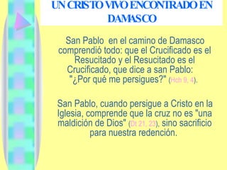 UN CRISTO VIVO ENCONTRADO EN DAMASCO San Pablo  en el camino de Damasco comprendió todo: que el Crucificado es el Resucitado y el Resucitado es el Crucificado, que dice a san Pablo:  "¿Por qué me persigues?"  ( Hch 9, 4 ).   San Pablo, cuando persigue a Cristo en la Iglesia, comprende que la cruz no es "una maldición de Dios"  ( Dt 21, 23 ),  sino sacrificio para nuestra redención.  