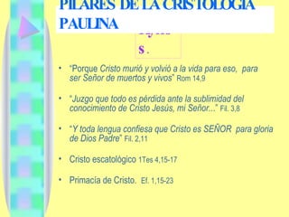 Kyrios . “ Porque  Cristo murió y volvió a la vida para eso,  para  ser Señor de muertos y vivos ”  Rom 14,9 “ Juzgo que todo es pérdida ante la sublimidad del conocimiento de Cristo Jesús, mi Señor.. .”  Fil. 3,8 “ Y toda lengua confiesa que Cristo es SEÑOR  para gloria de Dios Padre ”  Fil. 2,11 Cristo escatológico  1Tes 4,15-17 Primacía de Cristo.  Ef. 1,15-23 PILARES DE LA CRISTOLOGÍA PAULINA 