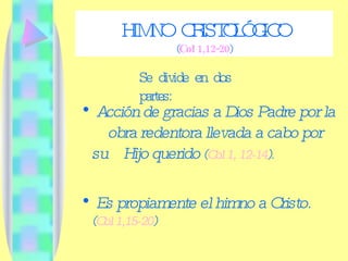 HIMNO CRISTOLÓGICO ( Col 1,12-20 ) Acción de gracias a Dios Padre por la  obra redentora llevada a cabo por su   Hijo querido  ( Col 1, 12-14 ). Es propiamente el himno a Cristo.  ( Col 1,15-20 ) Se divide en dos partes: 