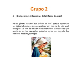 Grupo 2 4.  ¿ Qué quiere decir los relatos de la infancia de Jesús? Por su género literario “son difíciles de leer” porque aparentan ser datos folkloricos, pero en realidad son hechos de alto nivel teológico. De ellos se derivan varios elementos tradicionales que provienen de los evangelios apócrifos como por ejemplo, los nombres de los reyes magos. 