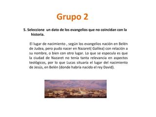 Grupo 2 5. Seleccione  un dato de los evangelios que no coincidan con la  historia. El lugar de nacimiento , según los evangelios nación en Belén de Judea, pero pudo nacer en Nazaret( Galilea) con relación a su nombre, o bien con otro lugar. Lo que se especula es que la ciudad de Nazaret no tenía tanta relevancia en aspectos teológicos, por lo que Lucas situaría el lugar del nacimiento de Jesús, en Belén (donde habría nacido el rey David). 
