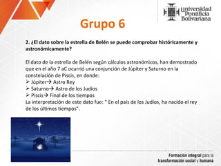 Grupo 6 2.  ¿El dato sobre la estrella de Belén se puede comprobar históricamente y astronómicamente? El dato de la estrella de Belén según cálculos astronómicos, han demostrado que en el año 7 aC ocurrió una conjunción de Júpiter y Saturno en la constelación de Piscis, en donde: Júpiter   Astro Rey Saturno   Astro de los Judíos Piscis   Final de los tiempos La interpretación de este dato fu e: “ En el país de los Judíos, ha nacido el rey de los últimos tiempos”.  