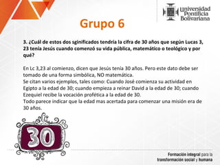 Grupo 6 3.  ¿Cuál de estos dos sginificados tendría la cifra de 30 años que según Lucas 3, 23 tenía Jesús cuando comenzó su vida pública, matemático o teológico y por qué?  En Lc 3,23 al comienzo, dicen que Jesús tenía 30 años. Pero este dato debe ser tomado de una forma simbólica, NO matemática.  Se citan varios ejemplos, tales como: Cuando José comienza su actividad en Egipto a la edad de 30; cuando empieza a reinar David a la edad de 30; cuando Ezequiel recibe la vocación profética a la edad de 30. Todo parece indicar que la edad mas acertada para comenzar una misión era de 30 años. 