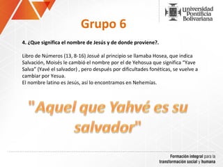 Grupo 6 4.  ¿Que significa el nombre de Jesús y de donde proviene?. Libro de Números (13, 8-16) Josué al principio se llamaba Hosea, que indica Salvación, Moisés le cambió el nombre por el de Yehosua que significa “Yave Salva” (Yavé el salvador) , pero después por dificultades fonéticas, se vuelve a cambiar por Yesua. El nombre latino es Jesús, así lo encontramos en Nehemías. 