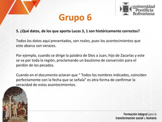 Grupo 6 5.  ¿Qué datos, de los que aporta Lucas 3, 1 son históricamente correctos? Todos los datos aquí presentados, son reales, pues los acontecimientos que este abarca son veraces. Por ejemplo, cuando se dirige la palabra de Dios a Juan, hijo de Zacarías y este se va por toda la región, proclamando un bautismo de conversión para el perdón de los pecados. Cuando en el documento aclaran que “ Todos los nombres indicados, coinciden perfectamente con la fecha que se señala” es otra forma de confirmar la veracidad de estos acontecimientos. 