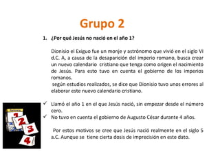 Grupo 2 ¿Por qué Jesús no nació en el año 1? Dionisio el Exiguo fue un monje y astrónomo que vivió en el siglo VI d.C. A, a causa de la desaparición del imperio romano, busca crear un nuevo calendario  cristiano que tenga como origen el nacimiento de Jesús. Para esto tuvo en cuenta el gobierno de los imperios romanos. según estudios realizados, se dice que Dionisio tuvo unos errores al elaborar este nuevo calendario cristiano. Llamó el año 1 en el que Jesús nació, sin empezar desde el número cero. No tuvo en cuenta el gobierno de Augusto César durante 4 años.  Por estos motivos se cree que Jesús nació realmente en el siglo 5 a.C. Aunque se  tiene cierta dosis de imprecisión en este dato. 