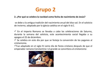 Grupo 2 2. ¿Por qué se celebra la navidad como fecha de nacimiento de Jesús? se debe a la antigua tradición del nacimiento anual del dios-sol. En el solsticio de invierno, adaptado por la iglesia católica en el siglo III d.C.  En el imperio Romano se llevaba a cabo las celebraciones de Saturno, durante la semana del solsticio, este acontecimiento social llegaba a su apogeo el 25 de diciembre. Se celebra en este día por que se festeja la conversión de los paganos al cristianismo. Fue adaptado en el siglo IV como día de fiesta cristiano después de que el emperador romano Constantino I el grande se convirtiera al cristianismo  