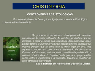 CONTROVÉRSIAS CRISTOLÓGICAS
Em meio a turbulência Deus guiou a Igreja para a verdade Cristológica
que experimentamos hoje.
“As primeiras controvérsias cristológicas não retratam
um espetáculo muito edificante. As paixões se destacavam em
demasia, a indigna intriga com frequência desempenhava papel
preponderante e a própria violência ocasionalmente transparecia.
Poderia parecer que tal atmosfera só daria lugar ao erro, mas
aquelas controvérsias conduziram à formulação da doutrina da
Pessoa de Cristo que continua sendo considerada padrão até os
nossos próprios dias. O Espírito Santo guiava a Igreja, muitas
vezes entre a ingnomínia e a confusão, fazendo-a penetrar na
clara atmosfera da verdade
Louis Berkhof em História das Doutrinas Cristãs
 