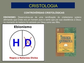 CONTROVÉRSIAS CRISTOLÓGICAS
EBIONISMO: Desenvolveu-se de uma ramificação do cristianismo judaico
afirmando que Cristo era um homem puro e santo que por sua obediência a Deus,
no momento do batismo foi adotado por Deus como seu filho.
 