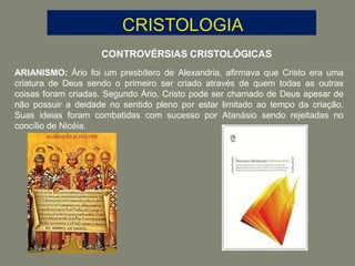 CONTROVÉRSIAS CRISTOLÓGICAS
ARIANISMO: Ário foi um presbítero de Alexandria, afirmava que Cristo era uma
criatura de Deus sendo o primeiro ser criado através de quem todas as outras
coisas foram criadas. Segundo Ário, Cristo pode ser chamado de Deus apesar de
não possuir a deidade no sentido pleno por estar limitado ao tempo da criação.
Suas ideias foram combatidas com sucesso por Atanásio sendo rejeitadas no
concílio de Nicéia.
 