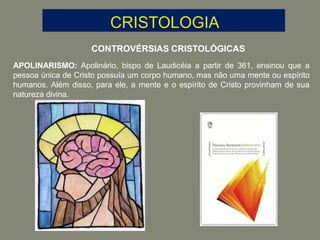 CONTROVÉRSIAS CRISTOLÓGICAS
APOLINARISMO: Apolinário, bispo de Laudicéia a partir de 361, ensinou que a
pessoa única de Cristo possuía um corpo humano, mas não uma mente ou espírito
humanos. Além disso, para ele, a mente e o espírito de Cristo provinham de sua
natureza divina.
 