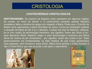 CONTROVÉRSIAS CRISTOLÓGICAS
NESTORIANISMO: Os ensinos de Nestório eram populares em algumas regiões
do mundo, no início do século V. A controvérsia começõu quando Nestório
considerou falha a doutrina da Igreja com respeito a Maria. Posto que o Concílio de
Nicéia havia asseverado a plena divindade de Jesus, tornou-se necessário explicar
a situação de Maria ao dar à luz o Messias. A Igreja nos dias de Nestório, utilizava-
se (e com razão) da terminologia theotokos, que significa “quem deu Deus à luz”,
para descrever Maria. Nestório reagiu a essa terminologia e ensinava que Maria
devia ser chama da de christotokos , que significa “quem deu Cristo à luz”. Esse
posicionamento era fundamentado na ideia herética de que Cristo apresentava
duas pessoas, uma humana e outra divina. Maria havia gerado o Cristo humano e
não o Cristo Divino que veio se juntar a ele após o nascimento.
 