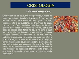 CREDO NICENO (325 a.D.)
Cremos em um só Deus, Pai todo poderoso, Criador de
todas as coisas, visíveis e invisíveis; E em um só
Senhor, Jesus Cristo, Filho de Deus, gerado do Pai,
unigênito, isto é, da substância do Pai, Deus de Deus,
Luz da Luz, Deus verdadeiro de Deus verdadeiro,
gerado, não criado, consubstancial do Pai, por quem
todas as coisas foram feitas no céu e na terra, o qual
por causa de nós homens e por causa de nossa
salvação desceu, se encarnou e se fez homem,
padeceu e ressuscitou ao terceiro dia, subiu aos céus e
virá para julgar os vivos e os mortos; E no Espírito
Santo. Mas quantos àqueles que dizem: 'existiu quando
não era' e 'antes que nascesse não era' e 'foi feito do
nada', ou àqueles que afirmam que o Filho de Deus é
uma hipóstase ou substância diferente, ou foi criado, ou
é sujeito à alteração e mudança, a estes a Igreja
anatematiza
 