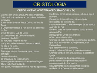 CREDO NICENO - COSTITANOPOLITANO(381 a.D.)
Cremos em um só Deus, Pai Todo-Poderoso,
Criador do céu e da terra, das coisas visíveis e
invisíveis.
E em um só Senhor Jesus Cristo, o Filho de
Deus,
o Unigênito de Deus o Pai, que é da essência
do Pai.
Deus de Deus, Luz de Deus,
Luz verdadeiro de Deus verdadeiro,
gerado e não feito;
da natureza mesma do Pai,
por quem todas as coisas vieram a existir,
no céu e na terra,
visíveis e invisíveis.
Quem por nós os homens e para nossa
salvação
desceu dos céus,
se encarnou, foi feito homem,
nasceu perfeitamente da Santíssima Virgem
Maria pelo Espírito Santo.
Por quem, verdadeiramente e não na aparência,
Ele tomou corpo, alma e mente, e tudo o que é
humano.
Ele sofreu, foi crucificado, foi sepultado,
ressuscitou ao terceiro dia,
subiu ao céu com o mesmo corpo, [e] se sentou
à direita do Pai.
Ele está para vir com o mesmo corpo e com a
glória do Pai,
para julgar os vivos e os mortos;
o Seu reino não tem fim.
Cremos no Espírito Santo, no incriado e perfeito,
que falou através da Lei, os profetas, e os
Evangelhos;
que desceu sobre a Jordânia,
pregou pelos apóstolos, e viveu nos santos.
Cremos também em una, católica, e apostólica
Igreja
e em um batismo de arrependimento,
para a remissão e perdão dos pecados
e na ressurreição dos mortos,
no julgamento eterno das almas e corpos,
no Reino dos Céus e na vida eterna.
 