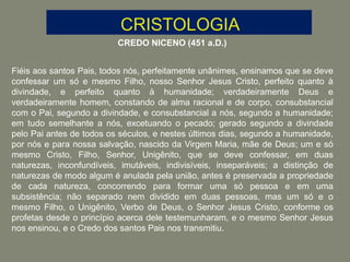 CREDO NICENO (451 a.D.)
Fiéis aos santos Pais, todos nós, perfeitamente unânimes, ensinamos que se deve
confessar um só e mesmo Filho, nosso Senhor Jesus Cristo, perfeito quanto à
divindade, e perfeito quanto à humanidade; verdadeiramente Deus e
verdadeiramente homem, constando de alma racional e de corpo, consubstancial
com o Pai, segundo a divindade, e consubstancial a nós, segundo a humanidade;
em tudo semelhante a nós, excetuando o pecado; gerado segundo a divindade
pelo Pai antes de todos os séculos, e nestes últimos dias, segundo a humanidade,
por nós e para nossa salvação, nascido da Virgem Maria, mãe de Deus; um e só
mesmo Cristo, Filho, Senhor, Unigênito, que se deve confessar, em duas
naturezas, inconfundíveis, imutáveis, indivisíveis, inseparáveis; a distinção de
naturezas de modo algum é anulada pela união, antes é preservada a propriedade
de cada natureza, concorrendo para formar uma só pessoa e em uma
subsistência; não separado nem dividido em duas pessoas, mas um só e o
mesmo Filho, o Unigênito, Verbo de Deus, o Senhor Jesus Cristo, conforme os
profetas desde o princípio acerca dele testemunharam, e o mesmo Senhor Jesus
nos ensinou, e o Credo dos santos Pais nos transmitiu.
 