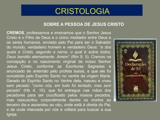 SOBRE A PESSOA DE JESUS CRISTO
CREMOS, professamos e ensinamos que o Senhor Jesus
Cristo é o Filho de Deus e o único mediador entre Deus e
os seres humanos, enviado pelo Pai para ser o Salvador
do mundo, verdadeiro homem e verdadeiro Deus: “e dos
quais é Cristo, segundo a carne, o qual é sobre todos,
Deus bendito eternamente. Amém” (Rm 9. 5). Cremos na
concepção e no nascimento virginal de nosso Senhor
Jesus Cristo, conforme as Escrituras Sagradas e
anunciado de antemão pelo profeta Isaías, e que ele foi
concebido pelo Espírito Santo no ventre da virgem Maria.
Gerado do Espírito Santo no Ventre dela, nasceu e viveu
sem pecado: “como nós, em tudo foi tentado, mas sem
pecado” (Hb 4. 15); que foi entregue nas mãos dos
pecadores para ser crucificado pelos nossos pecados,
mas ressuscitou corporalmente dentre os mortos ao
terceiro dia e ascendeu ao céu, onde está à direita do Pai,
e de onde intercede por nós e voltará para buscar a sua
Igreja.
 