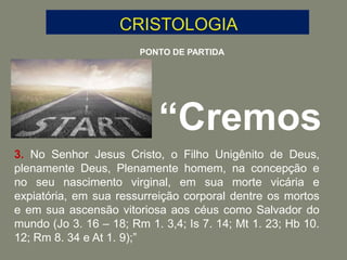 PONTO DE PARTIDA
“Cremos
3. No Senhor Jesus Cristo, o Filho Unigênito de Deus,
plenamente Deus, Plenamente homem, na concepção e
no seu nascimento virginal, em sua morte vicária e
expiatória, em sua ressurreição corporal dentre os mortos
e em sua ascensão vitoriosa aos céus como Salvador do
mundo (Jo 3. 16 – 18; Rm 1. 3,4; Is 7. 14; Mt 1. 23; Hb 10.
12; Rm 8. 34 e At 1. 9);”
 