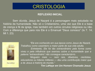 REFLEXÃO INICIAL
Sem dúvida, Jesus de Nazaré é a personagem mais estudada na
história da humanidade. Não só o Cristianismo, uma vez que Ele é a base
de crença e fé da igreja, mas também em outros circulos religiosos ou não.
Com a diferença que para nós Ele é o Emanuel “Deus conosco” (Is 7. 14;
Mt 1. 23)
“Ele era conhecido em sua época como Jesus de Nazaré.
Trabalhou como carpinteiro a maior parte de sua vida adulta.
Entretanto, Ele foi tão extraordinário pela forma como
viveu e pela influência que exerceu sobre a humanidade que a
palavra “extraordinário” não consegue caracterizá-lo.
Ninguém mais — nem reis, ditadores, cientistas,
educadores ou líderes militares — deu uma contribuição maior que
a de Jesus à história do mundo.”
Tim LaHaye em Um Homem Chamado Jesus
 