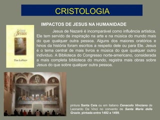 IMPACTOS DE JESUS NA HUMANIDADE
Jesus de Nazaré é incomparável como influência artística.
Ele tem servido de inspiração na arte e na música do mundo mais
do que qualquer outra pessoa. Alguns dos maiores oratórios e
hinos da história foram escritos a respeito dele ou para Ele. Jesus
é o tema central de mais livros e música do que qualquer outro
indivíduo. A Biblioteca do Congresso norte-americano, considerada
a mais completa biblioteca do mundo, registra mais obras sobre
Jesus do que sobre qualquer outra pessoa.
pintura Santa Ceia ou em italiano Cenacolo Vinciano de
Leonardo Da Vinci no convento de Santa Marie delle
Grazie, pintada entre 1482 a 1499.
 