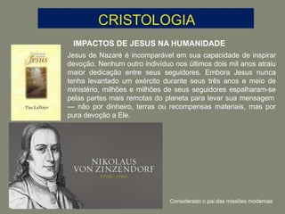 IMPACTOS DE JESUS NA HUMANIDADE
Jesus de Nazaré é incomparável em sua capacidade de inspirar
devoção. Nenhum outro indivíduo nos últimos dois mil anos atraiu
maior dedicação entre seus seguidores. Embora Jesus nunca
tenha levantado um exército durante seus três anos e meio de
ministério, milhões e milhões de seus seguidores espalharam-se
pelas partes mais remotas do planeta para levar sua mensagem
— não por dinheiro, terras ou recompensas materiais, mas por
pura devoção a Ele.
Considerado o pai das missões modernas
 