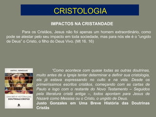 IMPACTOS NA CRISTANDADE
Para os Cristãos, Jesus não foi apenas um homem extraordinário, como
pode se atestar pelo seu impacto em toda sociedade, mas para nós ele é o “ungido
de Deus” o Cristo, o filho do Deus Vivo. (Mt 16. 16)
“Como acontece com quase todas as outras doutrinas,
muito antes de a Igreja tentar determinar e definir sua cristologia,
ela já estava expressando no culto e na vida. Desde os
primeiríssimos escritos cristãos, começando com as cartas de
Paulo e logo com o restante do Novo Testamento – Seguidos
pela literatura cristã antiga –, todos apontam para Jesus de
Nazaré como Messias ou o Cristo, o ungido de Deus.
Justo Gonzales em Uma Breve História das Doutrinas
Cristãs
 