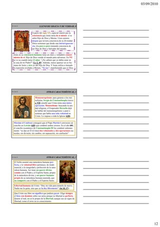 03/09/2010




CR 34 de 43                       LLENO DE GRACIA Y DE VERDAD, 8


                         A partir del siglo XX, especial interés por la
                         conciencia que Jesús tenía de sí mismo: si se
                         sabía Hijo de Dios y Mesías. Unos autores
                         niegan que tuviera conciencia de su divinidad.
                         Otros sostienen que desde una inicial ignoran-
                         cia, iría poco a poco tomando conciencia de
                         ser Hijo de Dios y Salvador del mundo.

   Jesús en su conciencia humana tenía un claro y verdadero conoci-
   miento de sí: Hijo de Dios venido al mundo para salvarnos. En NT
   se ve ya cuando tenía 12 años: “¿No sabíais que yo debía estar en
   la casa de mi Padre?” (Lc 2, 49 Además, nunca aparece un yo hu-
                          Lc 49).
   mano de Jesús y otro yo del Hijo de Dios. Y Jesús utiliza a menudo
   la expresión revelada a Moisés, “Yo soy”, manifestando que es Dios.




CR 35 de 43                               OTRAS CARACTERÍSTICAS, 1

                            Monoenergetismo: para ganarse a los mo-
                            nofisitas, Sergio de Constantinopla (inicio
                            s. VII enseñó que Cristo tenía una única
                               VII)
                            operación. Monotelismo: buscando la uni-
                            dad religiosa, el Emperador Heraclio dejó
                            de hablar del monoenergetismo y pasó a
                            sostener que había una sola voluntad en
                            Cristo. Lo impuso a toda la Iglesia (638
                                                                 638).


   Máximo el Confesor consiguió que el Papa Martín I convocara un
   concilio en Letrán (649 que condenó ambos errores. En el año 681
                          649)                                        681,
   el concilio ecuménico de Constantinopla III los condenó solemne-
   mente: “se dan en Él (Cristo) dos voluntades y dos operaciones na-
   turales, sin división, sin cambio, sin separación, sin confusión”.




CR 36 de 43                               OTRAS CARACTERÍSTICAS, 2

    El Verbo asumió una naturaleza humana per-
    fecta, y la voluntad libre pertenece, de modo
    esencial, a la integridad y perfección de la natu-
    raleza humana. Así tiene un querer divino
    común con el Padre y el Espíritu Santo, propio
    de la naturaleza divina, y un querer humano
    propio de su naturaleza humana asumida, que
    no comparte con el Padre y el Espíritu Santo.

    Libertad humana de Cristo: “Doy mi vida para tomarla de nuevo.
    Nadie me la quita, sino que yo la doy libremente” (Jn 10, 17
                                                       Jn     17).

    Que Cristo sea libre no significa que pudiera pecar. Elige siempre
    el bien con dominio sobre sus actos porque su libertad es perfecta.
    Querer el mal, no es lo propio de la libertad, aunque sea un signo de
    libertad, como el error no es conocimiento.




                                                                                    12
 