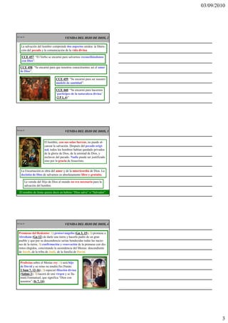 03/09/2010




CR 7 de 43
                                        VENIDA DEL HIJO DE DIOS, 2

     La salvación del hombre comprende dos aspectos unidos: la libera-
     ción del pecado y la comunicación de la vida divina.

      CCE 457 “El Verbo se encarnó para salvarnos reconciliándonos
           457:
      con Dios”.

    CCE 458 “Se encarnó para que nosotros conociésemos así el amor
         458:
    de Dios”.

                                 CCE 459 “Se encarnó para ser nuestro
                                     459:
                                 modelo de santidad”.

                                 CCE 460 “Se encarnó para hacernos
                                       460:
                                 ‘partícipes de la naturaleza divina’
                                 (2 P 1, 4)”.
                                  2      4




CR 8 de 43
                                        VENIDA DEL HIJO DE DIOS, 3


                        El hombre, con sus solas fuerzas, no puede al-
                        canzar la salvación. Después del pecado origi-
                        nal, todos los hombres habían quedado privados
                        de la gloria de Dios, de la amistad de Dios, y
                        esclavos del pecado. Nadie puede ser justificado
                        sino por la gracia de Jesucristo.


     La Encarnación es obra del amor y de la misericordia de Dios. La
     decisión de Dios de salvarnos es absolutamente libre y gratuita.

         La venida del Hijo de Dios al mundo no era necesaria para la
         salvación del hombre.

   El nombre de Jesús quiere decir en hebreo “Dios salva” o “Salvador”.




CR 9 de 43                              VENIDA DEL HIJO DE DIOS, 4

   Promesas del Redentor: 1) protoevangelio (Gn 3, 15 2) promesa a
                                                  Gn 15);
   Abraham (Gn 12 de darle una tierra y hacerle padre de un gran
                Gn 12)
   pueblo y que por su descendencia serían bendecidas todas las nacio-
   nes de la tierra; 3) confirmación y renovación de la promesa con dis-
   tintos elegidos, concretando la ascendencia del Mesías: descendiente
   de Jacob, de la tribu de Judá, de la familia de David.


    Profecías sobre el Mesías rey: 1) será hijo
    de David y su reino no tendrá fin (Natán:
    2 Sam 7, 12-16 2) especial filiación divina
             12-16);
    (Salmo 2 3) nacerá de una virgen y se lla-
     Salmo 2);
    mará Emmanuel, que significa “Dios con
    nosotros” (Is 7, 14
               Is 14).




                                                                                   3
 