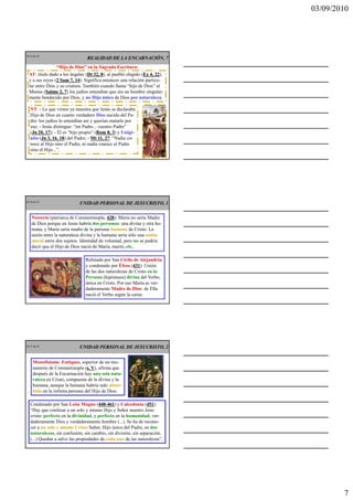 03/09/2010




CR 19 de 43
                                REALIDAD DE LA ENCARNACIÓN, 7
                “Hijo de Dios” en la Sagrada Escritura:
   AT: título dado a los ángeles (Dt 32, 8 al pueblo elegido (Ex 4, 22
                                   Dt    8),                  Ex 22),
   y a sus reyes (2 Sam 7, 14 Significa entonces una relación particu-
                  2         14).
   lar entre Dios y su criatura. También cuando llama “hijo de Dios” al
   Mesías (Salmo 2, 7 los judíos entendían que era un hombre singular-
             Salmo 7)
   mente bendecido por Dios, y no Hijo único de Dios por naturaleza.

   NT: - Lo que vimos ya muestra que Jesús se declaraba
   Hijo de Dios en cuanto verdadero Dios nacido del Pa-
   dre: los judíos lo entendían así y querían matarle por
   eso; - Jesús distingue: “mi Padre... vuestro Padre”
   (Jn 20, 17 - Él es “hijo propio” (Rom 8, 3 y Unigé-
    Jn      17);                       Rom 3)
   nito (Jn 3, 16. 18 del Padre; - Mt 11, 27 “Nadie co-
         Jn         18)                     27:
   noce al Hijo sino el Padre, ni nadie conoce al Padre
   sino el Hijo...”.




CR 20 de 43
                            UNIDAD PERSONAL DE JESUCRISTO, 1

    Nestorio (patriarca de Constantinopla, 428 María no sería Madre
                                            428):
    de Dios porque en Jesús habría dos personas: una divina y otra hu-
    mana, y María sería madre de la persona humana de Cristo. La
    unión entre la naturaleza divina y la humana sería sólo una unión
    moral entre dos sujetos. Identidad de voluntad, pero no se podría
    decir que el Hijo de Dios nació de María, murió, etc..

                               Refutado por San Cirilo de Alejandría
                               y condenado por Éfeso (431 Unión
                                                        431).
                               de las dos naturalezas de Cristo en la
                               Persona (hipóstasis) divina del Verbo,
                               única en Cristo. Por eso María es ver-
                               daderamente Madre de Dios: de Ella
                               nació el Verbo según la carne.




CR 21 de 43                 UNIDAD PERSONAL DE JESUCRISTO, 2


     Monofisismo: Eutiques, superior de un mo-
     nasterio de Constantinopla (s. V), afirma que
                                  s. V
     después de la Encarnación hay una sola natu-
     raleza en Cristo, compuesta de la divina y la
     humana, aunque la humana habría sido absor-
     bida en la infinita persona del Hijo de Dios.

   Condenado por San León Magno (440-461 y Calcedonia (451
                                       440-461)                 451):
   “Hay que confesar a un solo y mismo Hijo y Señor nuestro Jesu-
   cristo: perfecto en la divinidad, y perfecto en la humanidad; ver-
   daderamente Dios y verdaderamente hombre (...). Se ha de recono-
   cer a un solo y mismo Cristo Señor, Hijo único del Padre, en dos
   naturalezas, sin confusión, sin cambio, sin división, sin separación.
   (...) Quedan a salvo las propiedades de cada una de las naturalezas”.




                                                                                   7
 