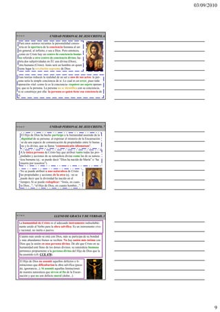 03/09/2010




CR 25 de 43                   UNIDAD PERSONAL DE JESUCRISTO, 6

   Para unos autores recientes la personalidad consis-
   tiría en la apertura de la conciencia humana al ser
   en general, al infinito, o sea a Dios. Pero entonces,
   como en Cristo hay un centro de conciencia huma-
   no referido a otro centro de conciencia divino, ha-
   bría dos subjetividades en Él: una divina (Dios),
   otra humana (Cristo). Jesús será un hombre en quien
   tiene lugar la revelación suprema de Dios.

   Esas teorías reducen la realidad de un ser a uno de sus actos: la per-
   sona sería la simple conciencia de sí. Lo cual es un error, pues toda
   operación vital -como lo es la conciencia- requiere un sujeto operan-
   te, que es la persona. La persona no se identifica con su conciencia,
   ni se constituye por ella: la persona es quien tiene esa conciencia de
   sí.




CR 26 de 43                   UNIDAD PERSONAL DE JESUCRISTO, 7

      El Hijo de Dios ha hecho partícipe a la humanidad asumida de la
      dignidad de su persona: al expresar el misterio de la Encarnación
      se da una especie de comunicación de propiedades entre lo huma-
      no y lo divino, que se llama “communicatio idiomatum”.

     A la única persona de Cristo hay que atribuir tanto todas las pro-
     piedades y acciones de su naturaleza divina como las de su natura-
     leza humana (ej.: se puede decir “Dios ha nacido de María” o “ha
     muerto por nosotros”).

     No se puede atribuir a una naturaleza de Cristo
     las propiedades y acciones de la otra (ej.: no se
     puede decir que la divinidad ha nacido en el
     tiempo). Sí se puede reduplicar: “Jesús, en cuan-
     to Dios...”; “el Hijo de Dios, en cuanto hombre...”.




CR 27 de 43
                                 LLENO DE GRACIA Y DE VERDAD, 1

   La humanidad de Cristo es el adecuado instrumento indisoluble-
   mente unido al Verbo para la obra salvífica. Es un instrumento vivo
   y racional, no inerte o pasivo.

    Cuanto más unido se está con Dios, más se participa de su bondad
    y más abundantes bienes se reciben. No hay unión más íntima con
    Dios que la unión en una persona divina. De ahí que Cristo en su
    humanidad esté lleno de los dones divinos: su naturaleza humana
    pertenece propiamente a la persona divina del Hijo de Dios que la
    ha asumido (cfr. CCE 470
                          470).

    El Hijo de Dios no asumió aquellos defectos o li-
    mitaciones que dificultarían la obra salvífica (peca-
    do, ignorancia...). Sí asumió aquellas limitaciones
    de nuestra naturaleza que sirven al fin de la Encar-
    nación y que no son defecto moral (dolor...).




                                                                                    9
 