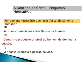 A Doutrina de Cristo – Perguntas
        Normativas

  Por que era necessário que Jesus fosse plenamente
  humano?
  III
 Ser o único mediador entre Deus e os homens.
  IV
 Cumprir o propósito original do homem de dominar a
criação.
  V
 Ser nosso exemplo e padrão na vida.
 