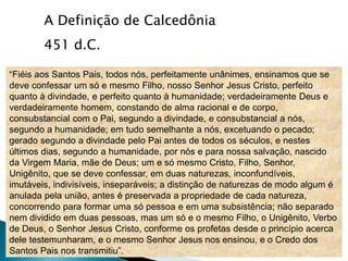 A Definição de Calcedônia
        451 d.C.

“Fiéis aos Santos Pais, todos nós, perfeitamente unânimes, ensinamos que se
deve confessar um só e mesmo Filho, nosso Senhor Jesus Cristo, perfeito
quanto à divindade, e perfeito quanto à humanidade; verdadeiramente Deus e
verdadeiramente homem, constando de alma racional e de corpo,
consubstancial com o Pai, segundo a divindade, e consubstancial a nós,
segundo a humanidade; em tudo semelhante a nós, excetuando o pecado;
gerado segundo a divindade pelo Pai antes de todos os séculos, e nestes
últimos dias, segundo a humanidade, por nós e para nossa salvação, nascido
da Virgem Maria, mãe de Deus; um e só mesmo Cristo, Filho, Senhor,
Unigênito, que se deve confessar, em duas naturezas, inconfundíveis,
imutáveis, indivisíveis, inseparáveis; a distinção de naturezas de modo algum é
anulada pela união, antes é preservada a propriedade de cada natureza,
concorrendo para formar uma só pessoa e em uma subsistência; não separado
nem dividido em duas pessoas, mas um só e o mesmo Filho, o Unigênito, Verbo
de Deus, o Senhor Jesus Cristo, conforme os profetas desde o princípio acerca
dele testemunharam, e o mesmo Senhor Jesus nos ensinou, e o Credo dos
Santos Pais nos transmitiu”.
 