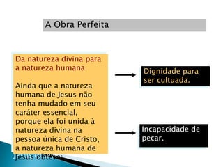 A Obra Perfeita


Da natureza divina para
a natureza humana         Dignidade para
                          ser cultuada.
Ainda que a natureza
humana de Jesus não
tenha mudado em seu
caráter essencial,
porque ela foi unida à
natureza divina na        Incapacidade de
pessoa única de Cristo,   pecar.
a natureza humana de
Jesus obteve:
 