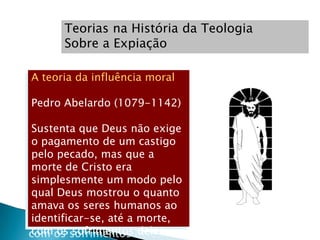 Teorias na História da Teologia
      Sobre a Expiação

A teoria da influência moral

Pedro Abelardo (1079-1142)

Sustenta que Deus não exige
o pagamento de um castigo
pelo pecado, mas que a
morte de Cristo era
simplesmente um modo pelo
qual Deus mostrou o quanto
amava os seres humanos ao
identificar-se, até a morte,
com os sofrimentos deles.
 