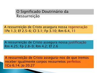 O Significado Doutrinário da
       Ressurreição

A ressurreição de Cristo assegura nossa regeneração
1Pe 1.3; Ef 2.5-6; Cl 3.1; Fp 3.10; Rm 6.4, 11


A ressurreição de Cristo assegura nossa justificação
Rm 4.25; Fp 2.8-9; Rm 4.2; Ef 2.6


A ressurreição de Cristo assegura-nos de que iremos
receber igualmente corpos ressurretos perfeitos
1Co 6.14; Jo 20.27
 