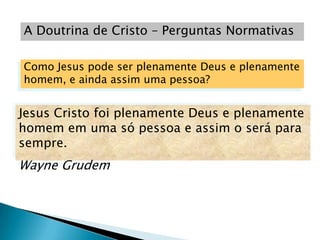 A Doutrina de Cristo – Perguntas Normativas

Como Jesus pode ser plenamente Deus e plenamente
homem, e ainda assim uma pessoa?


Jesus Cristo foi plenamente Deus e plenamente
homem em uma só pessoa e assim o será para
sempre.
Wayne Grudem
 