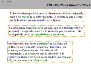 CR2 51 de 55
                                            FRUTOS DE LA REDENCIÓN, 3

           El hombre tiene que incorporarse libremente a Cristo y así puede
           recibir los frutos de su obra redentora. El hombre se une a Cristo
           por la fe viva y los sacramentos de la Iglesia.

          Fe viva: nadie puede salvarse sin la fe, que es el fundamento y el
          origen de toda justificación. La fe viva obra por la caridad, está
          acompañada por el arrepentimiento y por obras.


         Sacramentos: nos hacen participar de los frutos de
         la Redención. Entre ellos destacan el bautismo (sin
         él no hay unión con nuestro Salvador ni vida
         sobrenatural y es necesario para la salvación) y la
         Eucaristía (hace a los fieles que le reciben una cosa con
         Él, y les comunica la vida eterna).
 