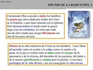 CR2 52 de 55
                                             FRUTOS DE LA REDENCIÓN, 4


       Ciertamente Dios concede a todos los hombres
       la gracia que salva (dada por medio de Cristo
       en el Espíritu, y que tiene relación con la Iglesia).
       Pero desconocemos el modo como la gracia
       llega a los no cristianos. Es claro que cada
       uno de ellos tendrá que acoger libremente ese
       don divino para salvarse.


         Efectos de la obra redentora de Cristo en los hombres: 1) nos libera
         del pecado, tanto en cuanto a la culpa como en cuanto a la
         pena, en lo que se refiere tanto al alma como al cuerpo: de la
         ignorancia y de la tristeza, del desorden de las pasiones, del dolor y
         de la muerte (purificación y camino para la gloria); 2) nos hace
         partícipes de la vida divina y nos ha conseguido la vida eterna.
 