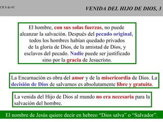 CR 8 de 43
                                          VENIDA DEL HIJO DE DIOS, 3


                 El hombre, con sus solas fuerzas, no puede
             alcanzar la salvación. Después del pecado original,
                 todos los hombres habían quedado privados
                 de la gloria de Dios, de la amistad de Dios, y
               esclavos del pecado. Nadie puede ser justificado
                        sino por la gracia de Jesucristo.


       La Encarnación es obra del amor y de la misericordia de Dios. La
       decisión de Dios de salvarnos es absolutamente libre y gratuita.

         La venida del Hijo de Dios al mundo no era necesaria para la
         salvación del hombre.

   El nombre de Jesús quiere decir en hebreo “Dios salva” o “Salvador”.
 
