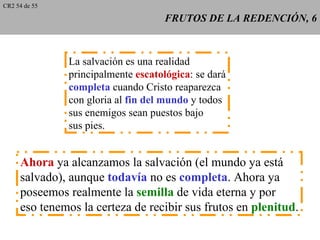 CR2 54 de 55

                                    FRUTOS DE LA REDENCIÓN, 6



               La salvación es una realidad
               principalmente escatológica: se dará
               completa cuando Cristo reaparezca
               con gloria al fin del mundo y todos
               sus enemigos sean puestos bajo
               sus pies.


     Ahora ya alcanzamos la salvación (el mundo ya está
     salvado), aunque todavía no es completa. Ahora ya
     poseemos realmente la semilla de vida eterna y por
     eso tenemos la certeza de recibir sus frutos en plenitud.
 